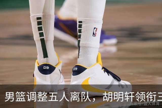 男篮调整五人离队，胡明轩领衔三人意外，一人遗憾一人意料之中